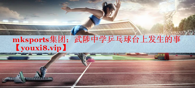 mksports集团：武陟中学乒乓球台上发生的事