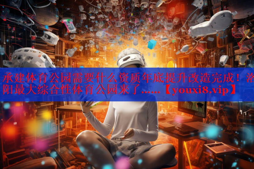 承建体育公园需要什么资质年底提升改造完成！洛阳最大综合性体育公园来了……