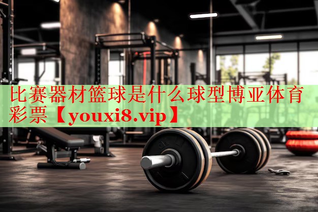 比赛器材篮球是什么球型博亚体育彩票