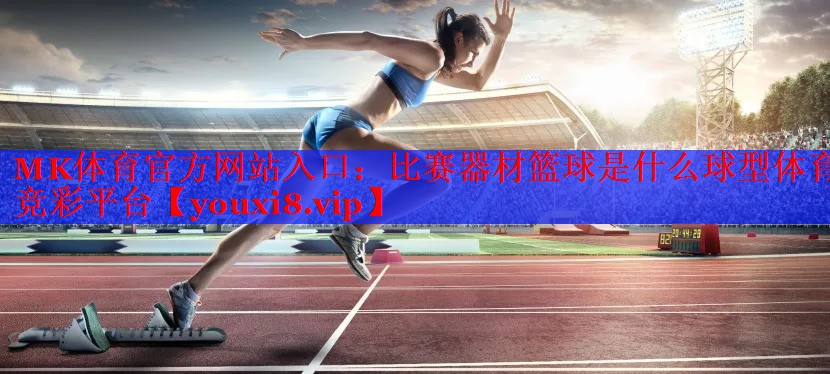 MK体育官方网站入口：比赛器材篮球是什么球型体育竞彩平台