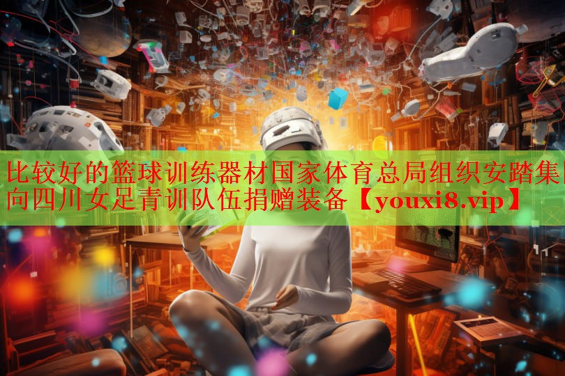 比较好的篮球训练器材国家体育总局组织安踏集团向四川女足青训队伍捐赠装备