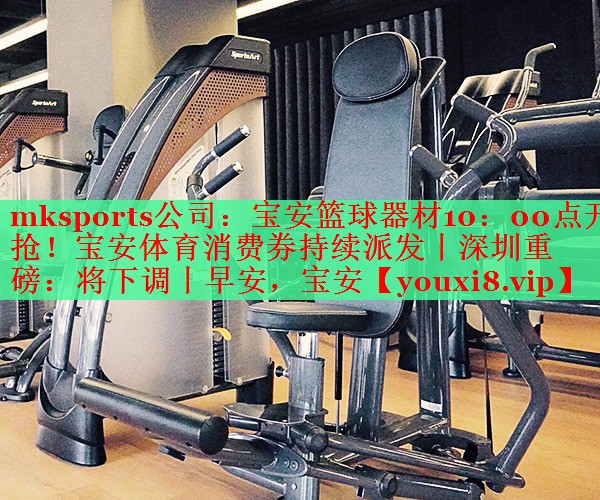 mksports公司：宝安篮球器材10：00点开抢！宝安体育消费券持续派发丨深圳重磅：将下调丨早安，宝安